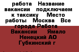 работа › Название вакансии ­ подключаем к таксику  › Место работы ­ Москва - Все города Работа » Вакансии   . Ямало-Ненецкий АО,Губкинский г.